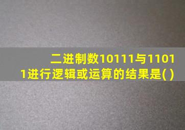 二进制数10111与11011进行逻辑或运算的结果是( )